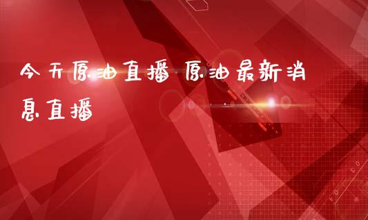 今天原油直播 原油最新消息直播