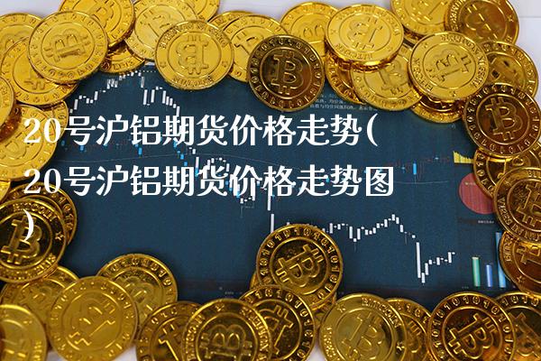 20号沪铝期货价格走势(20号沪铝期货价格走势图)_https://www.boyangwujin.com_期货直播间_第1张