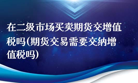在二级市场买卖期货交增值税吗(期货交易需要交纳增值税吗)_https://www.boyangwujin.com_黄金期货_第1张