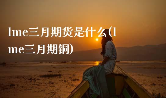 lme三月期货是什么(lme三月期铜)_https://www.boyangwujin.com_期货直播间_第1张