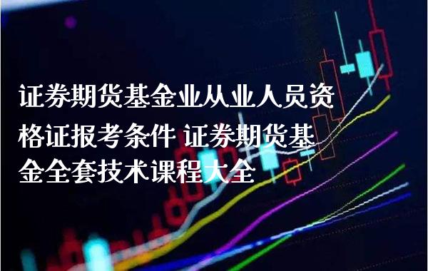 证券期货基金业从业人员资格证报考条件 证券期货基金全套技术课程大全