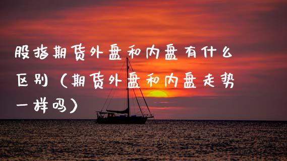 股指期货外盘和内盘有什么区别（期货外盘和内盘走势一样吗）