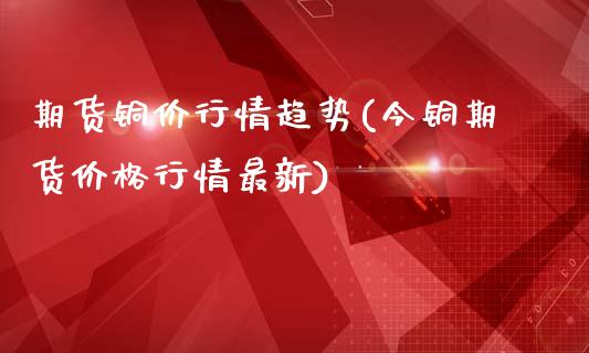 期货铜价行情趋势(今铜期货价格行情最新)