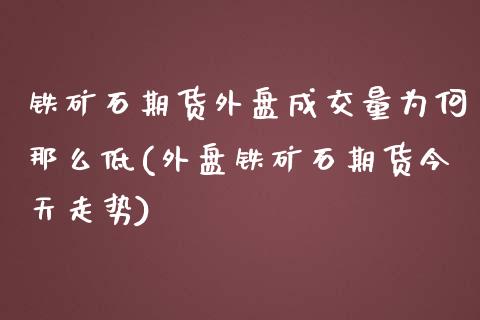 铁矿石期货外盘成交量为何那么低(外盘铁矿石期货今天走势)