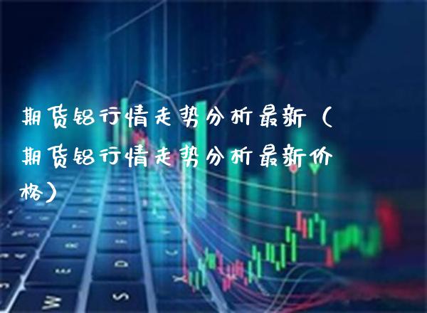 期货铝行情走势分析最新（期货铝行情走势分析最新价格）_https://www.boyangwujin.com_期货直播间_第1张