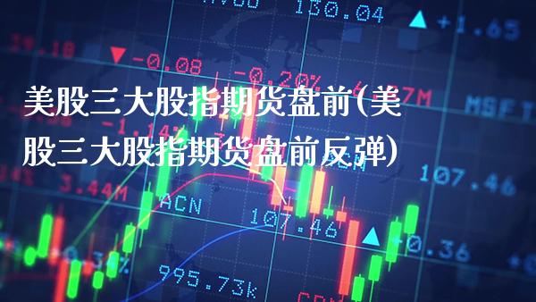 美股三大股指期货盘前(美股三大股指期货盘前反弹)_https://www.boyangwujin.com_内盘期货_第1张