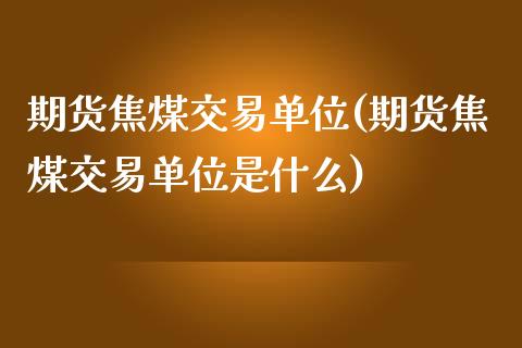 期货焦煤交易单位(期货焦煤交易单位是什么)