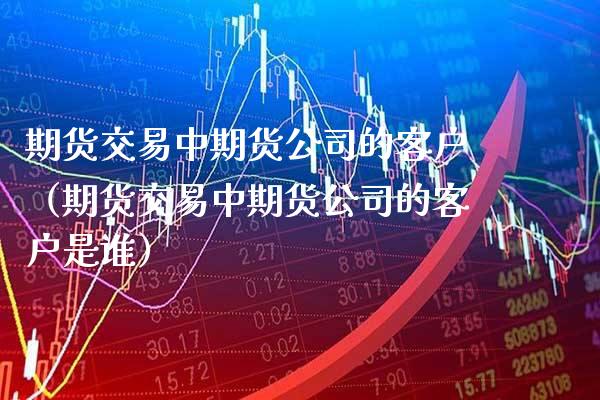 期货交易中期货公司的客户（期货交易中期货公司的客户是谁）_https://www.boyangwujin.com_黄金期货_第1张
