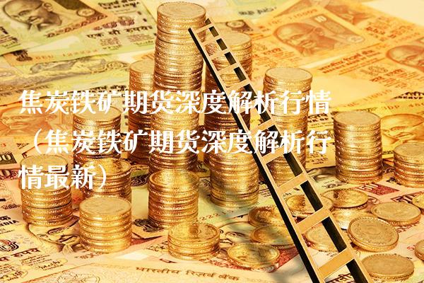 焦炭铁矿期货深度解析行情（焦炭铁矿期货深度解析行情最新）_https://www.boyangwujin.com_期货直播间_第1张