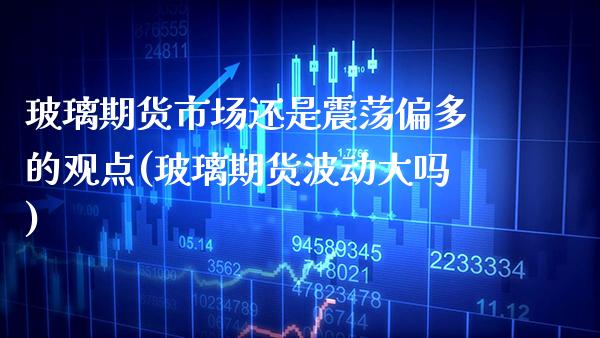 玻璃期货市场还是震荡偏多的观点(玻璃期货波动大吗)