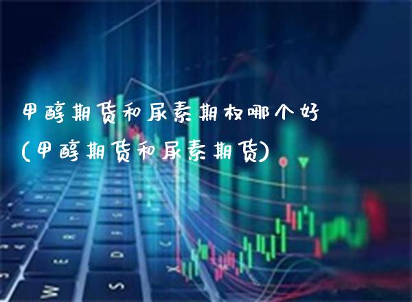 甲醇期货和尿素期权哪个好(甲醇期货和尿素期货)