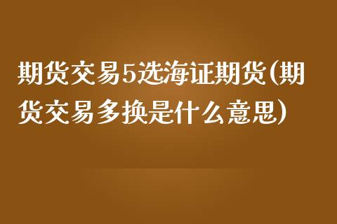 期货交易5选海证期货(期货交易多换是什么意思)_https://www.boyangwujin.com_期货科普_第1张
