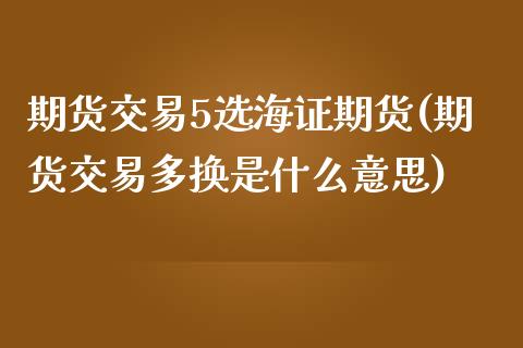 期货交易5选海证期货(期货交易多换是什么意思)