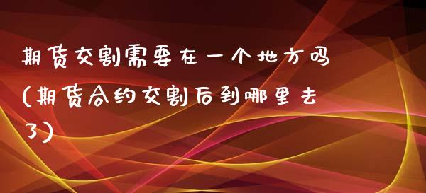 期货交割需要在一个地方吗(期货合约交割后到哪里去了)