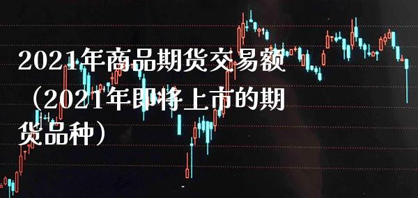2021年商品期货交易额（2021年即将上市的期货品种）
