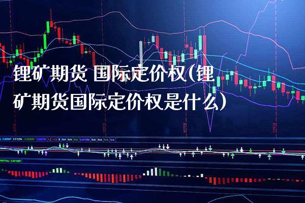 锂矿期货 国际定价权(锂矿期货国际定价权是什么)