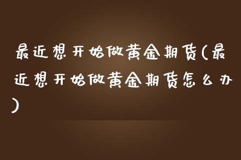 最近想开始做黄金期货(最近想开始做黄金期货怎么办)_https://www.boyangwujin.com_期货直播间_第1张