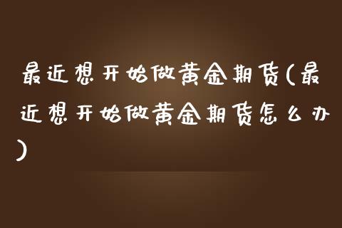 最近想开始做黄金期货(最近想开始做黄金期货怎么办)