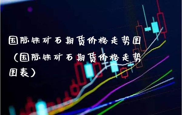 国际铁矿石期货价格走势图（国际铁矿石期货价格走势图表）