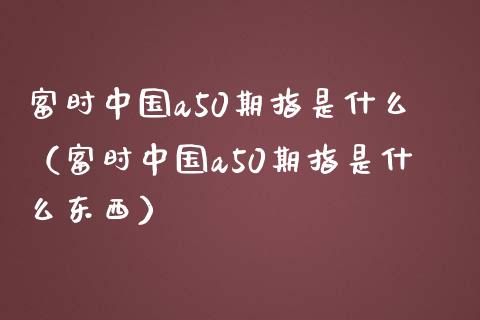 富时中国a50期指是什么（富时中国a50期指是什么东西）
