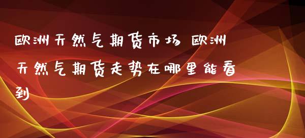 欧洲天然气期货市场 欧洲天然气期货走势在哪里能看到_https://www.boyangwujin.com_期货直播间_第1张