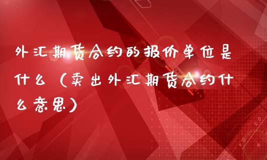 外汇期货合约的报价单位是什么（卖出外汇期货合约什么意思）