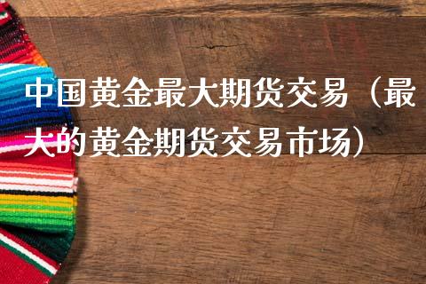 中国黄金最大期货交易（最大的黄金期货交易市场）_https://www.boyangwujin.com_期货直播间_第1张