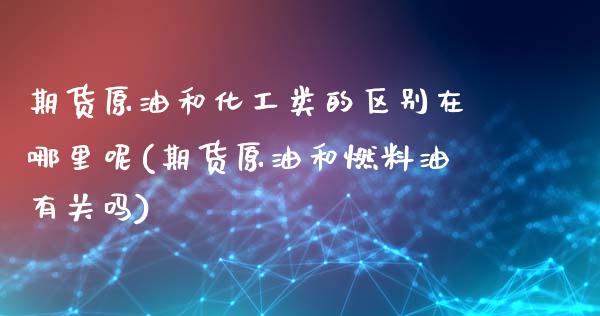 期货原油和化工类的区别在哪里呢(期货原油和燃料油有关吗)_https://www.boyangwujin.com_期货直播间_第1张
