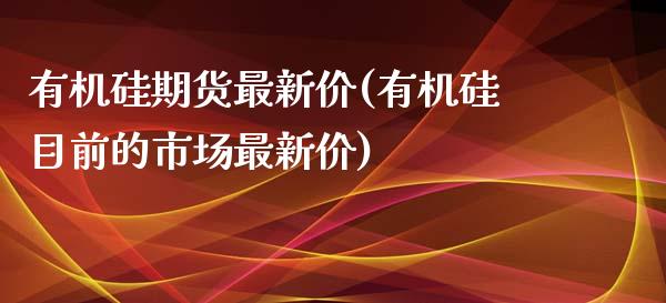 有机硅期货最新价(有机硅目前的市场最新价)