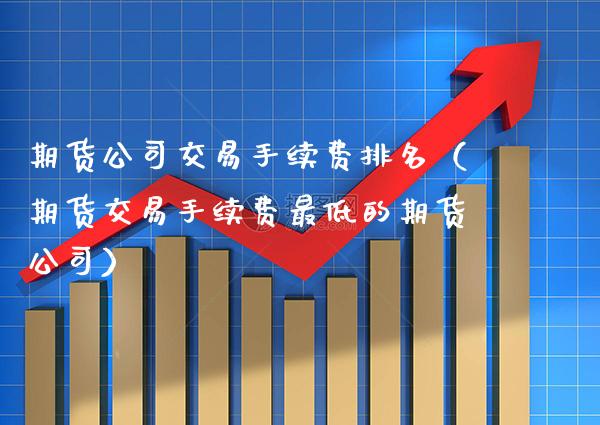 期货公司交易手续费排名（期货交易手续费最低的期货公司）