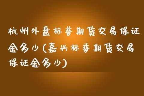 杭州外盘标普期货交易保证金多少(嘉兴标普期货交易保证金多少)