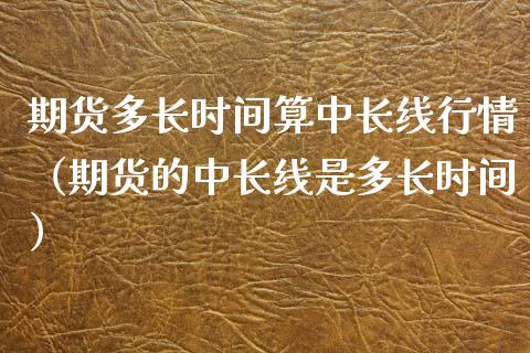 期货多长时间算中长线行情（期货的中长线是多长时间）