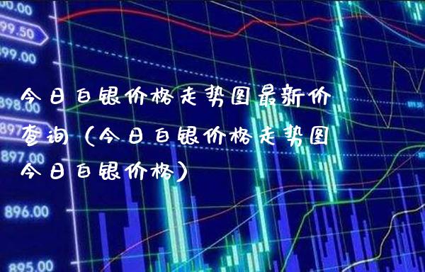 今日白银价格走势图最新价查询（今日白银价格走势图今日白银价格）