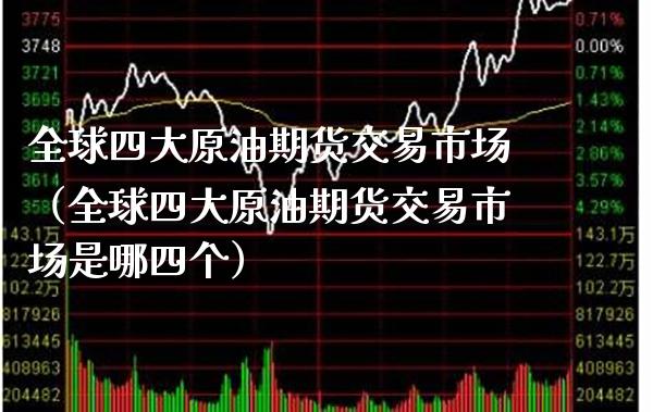 全球四大原油期货交易市场（全球四大原油期货交易市场是哪四个）
