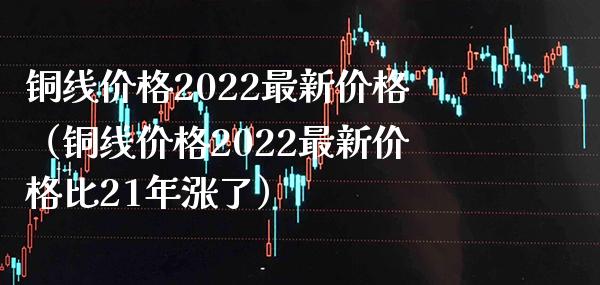 铜线价格2022最新价格（铜线价格2022最新价格比21年涨了）