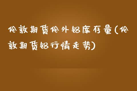 伦敦期货伦外铝库存量(伦敦期货铝行情走势)_https://www.boyangwujin.com_期货直播间_第1张