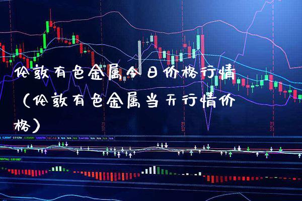 伦敦有色金属今日价格行情（伦敦有色金属当天行情价格）