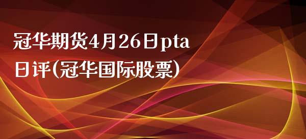 冠华期货4月26日pta日评(冠华国际股票)_https://www.boyangwujin.com_黄金期货_第1张