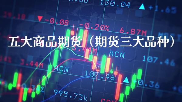 五大商品期货（期货三大品种）_https://www.boyangwujin.com_期货直播间_第1张