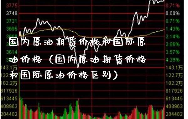 国内原油期货价格和国际原油价格（国内原油期货价格和国际原油价格区别）_https://www.boyangwujin.com_期货直播间_第1张