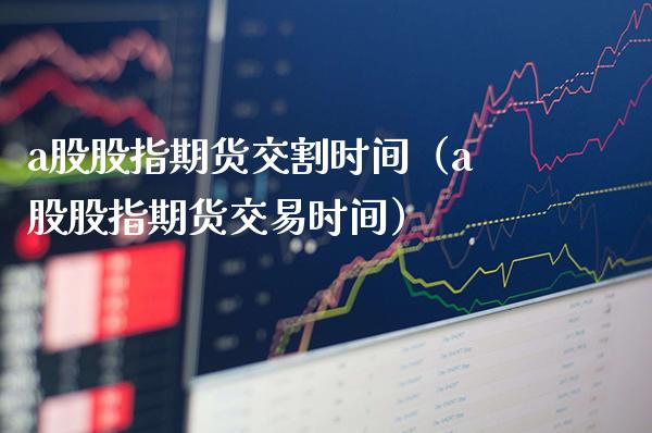 a股股指期货交割时间（a股股指期货交易时间）