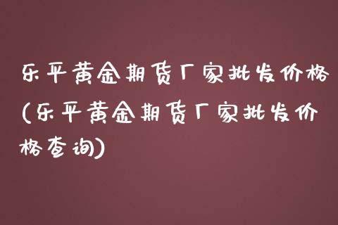 乐平黄金期货厂家批发价格(乐平黄金期货厂家批发价格查询)
