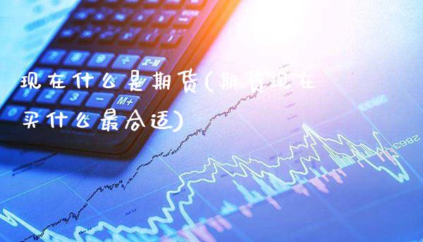 现在什么是期货(期货现在买什么最合适)