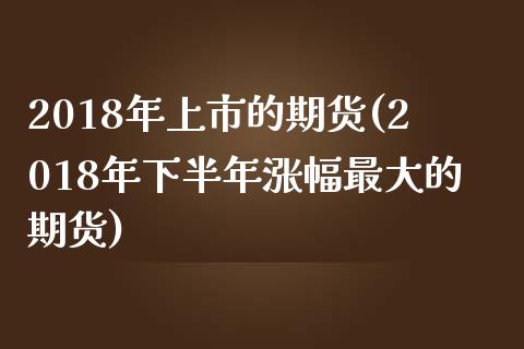 2018年上市的期货(2018年下半年涨幅最大的期货)