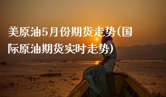 美原油5月份期货走势(国际原油期货实时走势)