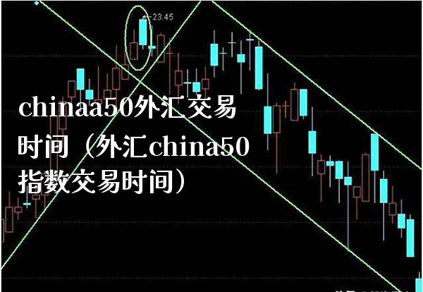 chinaa50外汇交易时间（外汇china50指数交易时间）