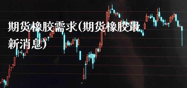 期货橡胶需求(期货橡胶最新消息)_https://www.boyangwujin.com_期货直播间_第1张
