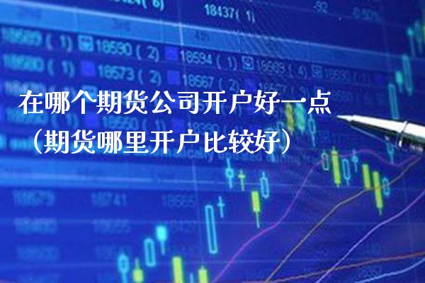 在哪个期货公司开户好一点（期货哪里开户比较好）_https://www.boyangwujin.com_期货直播间_第1张