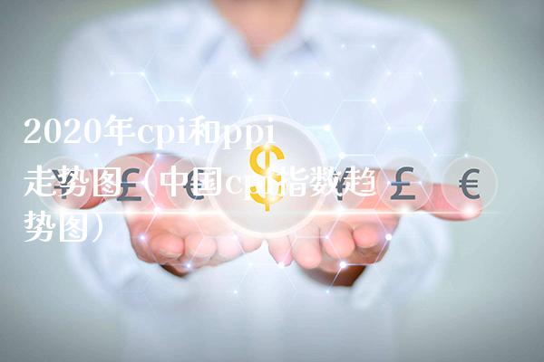 2020年cpi和ppi走势图（中国cpi指数趋势图）