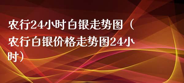 农行24小时白银走势图（农行白银价格走势图24小时）_https://www.boyangwujin.com_期货直播间_第1张
